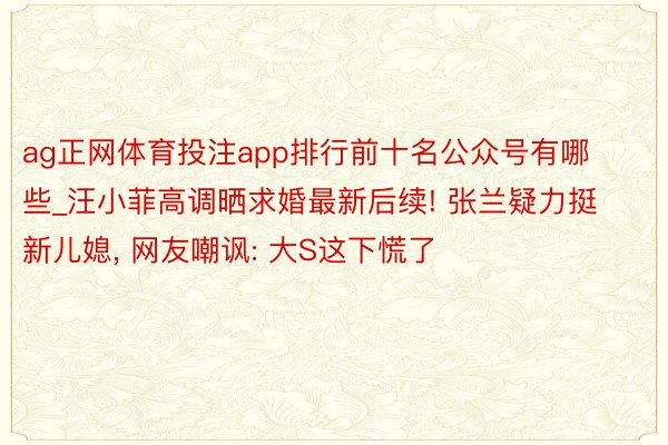 ag正网体育投注app排行前十名公众号有哪些_汪小菲高调晒求婚最新后续! 张兰疑力挺新儿媳, 网友嘲讽: 大S这下慌了