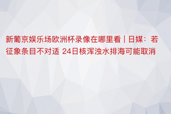 新葡京娱乐场欧洲杯录像在哪里看 | 日媒：若征象条目不对适 24日核浑浊水排海可能取消