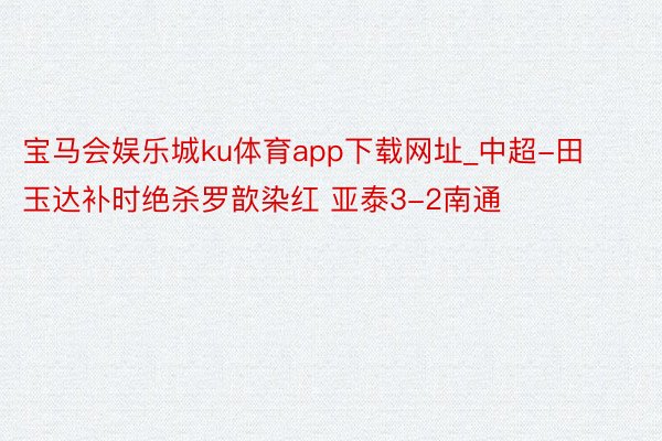 宝马会娱乐城ku体育app下载网址_中超-田玉达补时绝杀罗歆染红 亚泰3-2南通