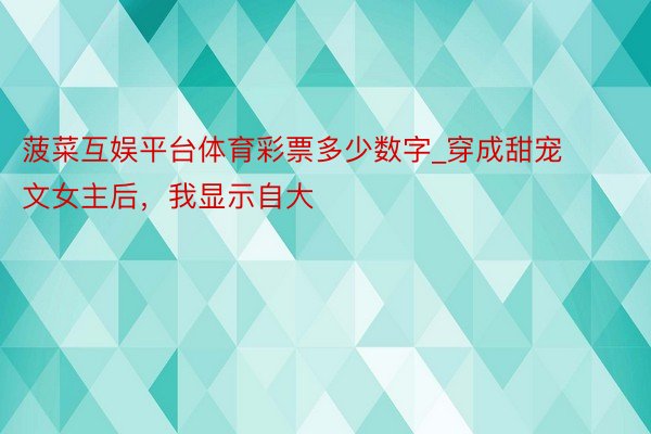 菠菜互娱平台体育彩票多少数字_穿成甜宠文女主后，我显示自大