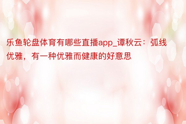 乐鱼轮盘体育有哪些直播app_谭秋云：弧线优雅，有一种优雅而健康的好意思