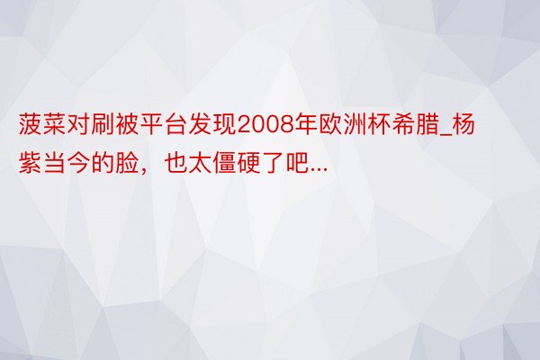 菠菜对刷被平台发现2008年欧洲杯希腊_杨紫当今的脸，也太僵硬了吧...