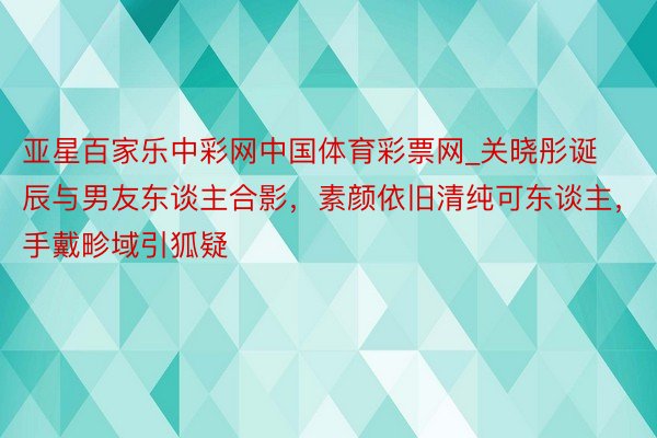 亚星百家乐中彩网中国体育彩票网_关晓彤诞辰与男友东谈主合影，素颜依旧清纯可东谈主，手戴畛域引狐疑