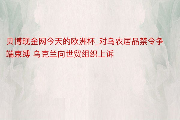 贝博现金网今天的欧洲杯_对乌农居品禁令争端束缚 乌克兰向世贸