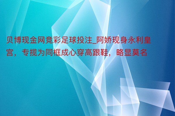 贝博现金网竞彩足球投注_阿娇现身永利皇宫，专揽为同框成心穿高