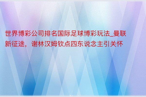 世界博彩公司排名国际足球博彩玩法_曼联新征途，谢林汉姆钦点四