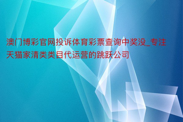 澳门博彩官网投诉体育彩票查询中奖没_专注天猫家清类类目代运营的跳跃公司