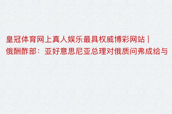 皇冠体育网上真人娱乐最具权威博彩网站 | 俄酬酢部：亚好意思尼亚总理对俄质问弗成给与